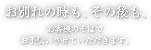 お別れの時も、その後も、 お客様のそばで お手伝いさせていただきます。